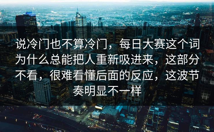 说冷门也不算冷门，每日大赛这个词为什么总能把人重新吸进来，这部分不看，很难看懂后面的反应，这波节奏明显不一样