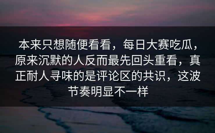 本来只想随便看看，每日大赛吃瓜，原来沉默的人反而最先回头重看，真正耐人寻味的是评论区的共识，这波节奏明显不一样
