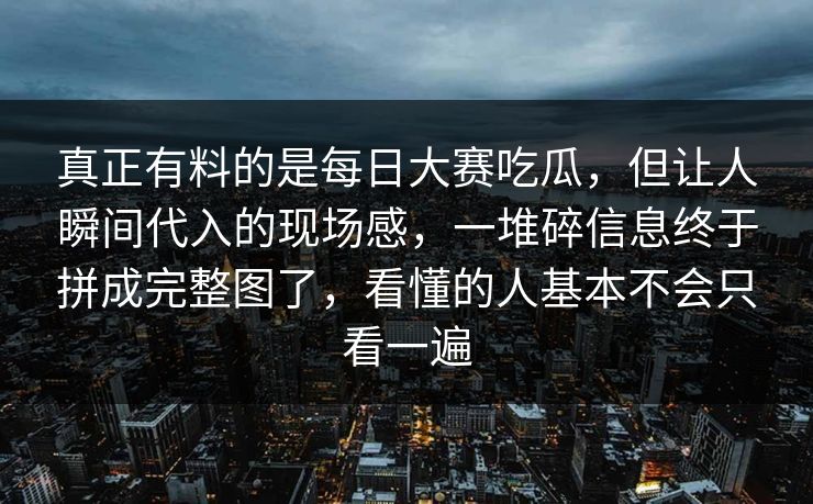 真正有料的是每日大赛吃瓜，但让人瞬间代入的现场感，一堆碎信息终于拼成完整图了，看懂的人基本不会只看一遍