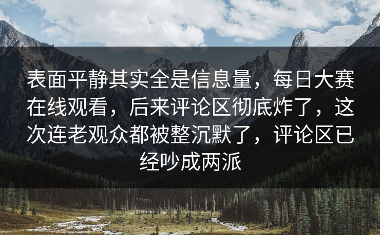 表面平静其实全是信息量,每日大赛在线观看,后来评论区彻底炸了,这次连老观众都被整沉默了,评论区已经吵成两派 表面平静其实全是信息量,每日大赛在线观看,后来评论区彻底炸了,这次连老观众都被整沉默了,评论区已经吵成两派