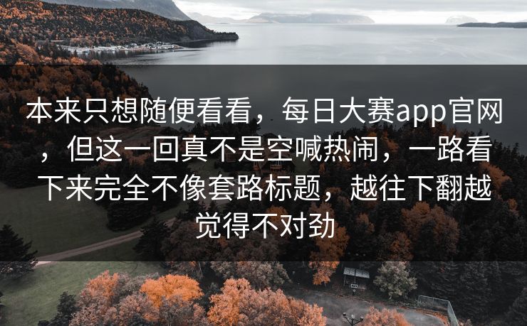 本来只想随便看看,每日大赛app官网,但这一回真不是空喊热闹,一路看下来完全不像套路标题,越往下翻越觉得不对劲 本来只想随便看看,每日大赛app官网,但这一回真不是空喊热闹,一路看下来完全不像套路标题,越往下翻越觉得不对劲