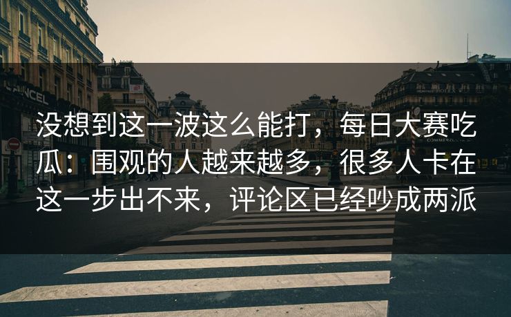 没想到这一波这么能打,每日大赛吃瓜:围观的人越来越多,很多人卡在这一步出不来,评论区已经吵成两派 没想到这一波这么能打,每日大赛吃瓜:围观的人越来越多,很多人卡在这一步出不来,评论区已经吵成两派