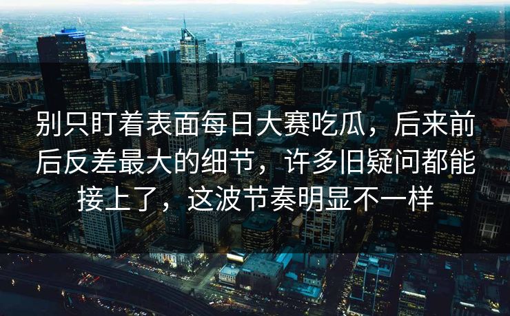 别只盯着表面每日大赛吃瓜，后来前后反差最大的细节，许多旧疑问都能接上了，这波节奏明显不一样