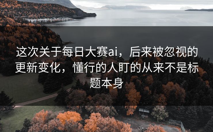 这次关于每日大赛ai，后来被忽视的更新变化，懂行的人盯的从来不是标题本身