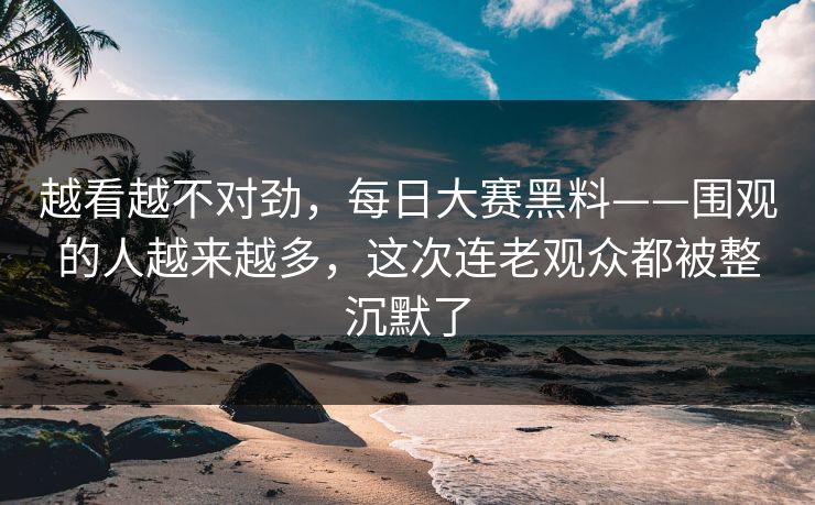 越看越不对劲，每日大赛黑料——围观的人越来越多，这次连老观众都被整沉默了