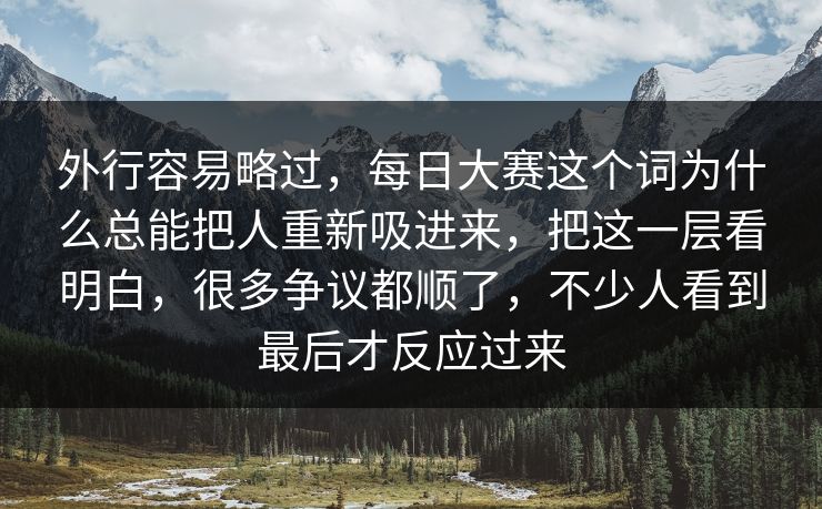 外行容易略过，每日大赛这个词为什么总能把人重新吸进来，把这一层看明白，很多争议都顺了，不少人看到最后才反应过来