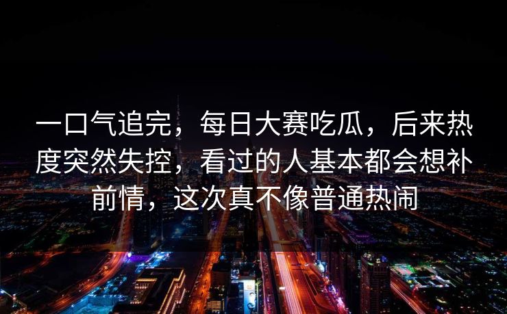 一口气追完，每日大赛吃瓜，后来热度突然失控，看过的人基本都会想补前情，这次真不像普通热闹