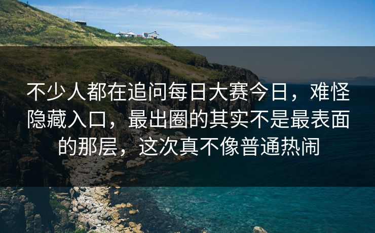 不少人都在追问每日大赛今日，难怪隐藏入口，最出圈的其实不是最表面的那层，这次真不像普通热闹