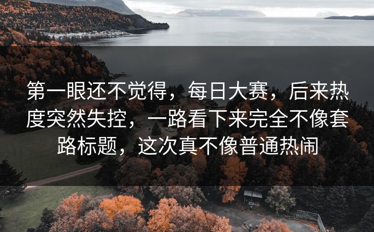 第一眼还不觉得，每日大赛，后来热度突然失控，一路看下来完全不像套路标题，这次真不像普通热闹