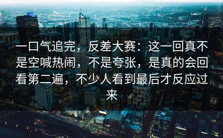 一口气追完，反差大赛：这一回真不是空喊热闹，不是夸张，是真的会回看第二遍，不少人看到最后才反应过来