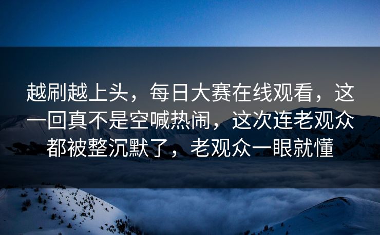 越刷越上头，每日大赛在线观看，这一回真不是空喊热闹，这次连老观众都被整沉默了，老观众一眼就懂
