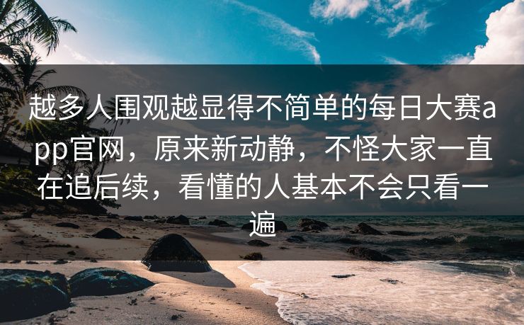 越多人围观越显得不简单的每日大赛app官网，原来新动静，不怪大家一直在追后续，看懂的人基本不会只看一遍