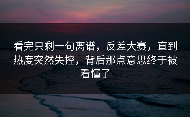 看完只剩一句离谱,反差大赛,直到热度突然失控,背后那点意思终于被看懂了 看完只剩一句离谱,反差大赛,直到热度突然失控,背后那点意思终于被看懂了