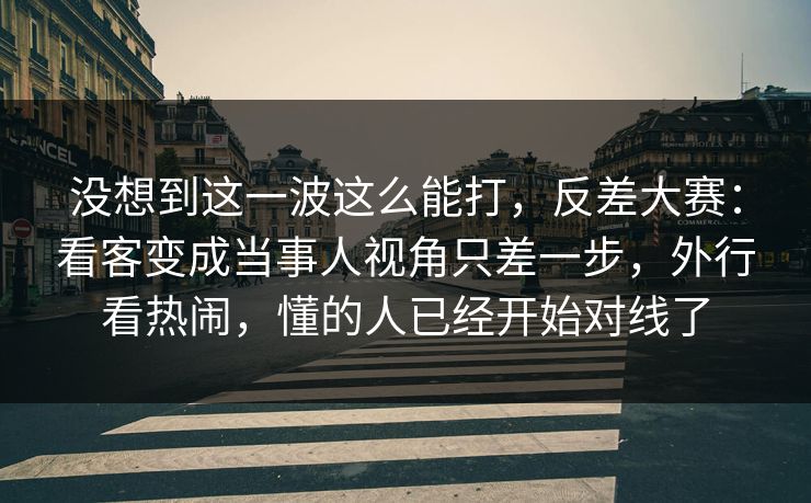 没想到这一波这么能打,反差大赛:看客变成当事人视角只差一步,外行看热闹,懂的人已经开始对线了 没想到这一波这么能打,反差大赛:看客变成当事人视角只差一步,外行看热闹,懂的人已经开始对线了