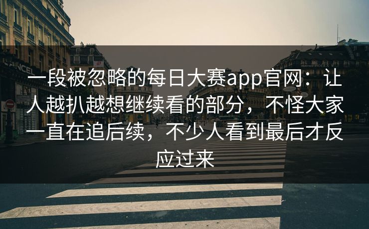 一段被忽略的每日大赛app官网:让人越扒越想继续看的部分,不怪大家一直在追后续,不少人看到最后才反应过来 一段被忽略的每日大赛app官网:让人越扒越想继续看的部分,不怪大家一直在追后续,不少人看到最后才反应过来