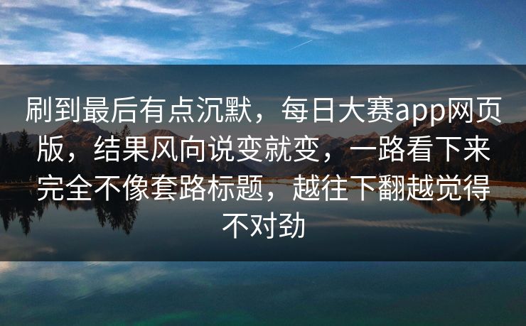 刷到最后有点沉默，每日大赛app网页版，结果风向说变就变，一路看下来完全不像套路标题，越往下翻越觉得不对劲