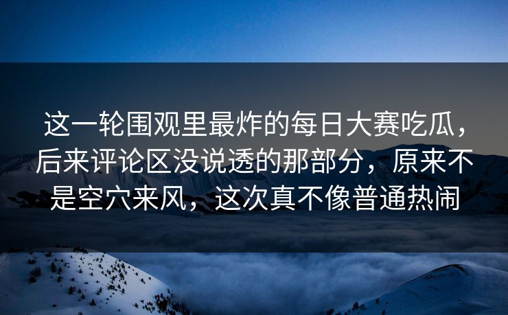 这一轮围观里最炸的每日大赛吃瓜，后来评论区没说透的那部分，原来不是空穴来风，这次真不像普通热闹