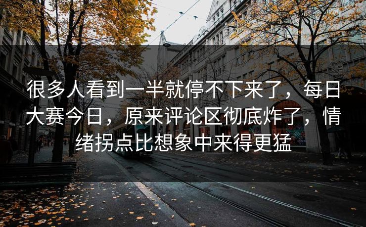 很多人看到一半就停不下来了，每日大赛今日，原来评论区彻底炸了，情绪拐点比想象中来得更猛