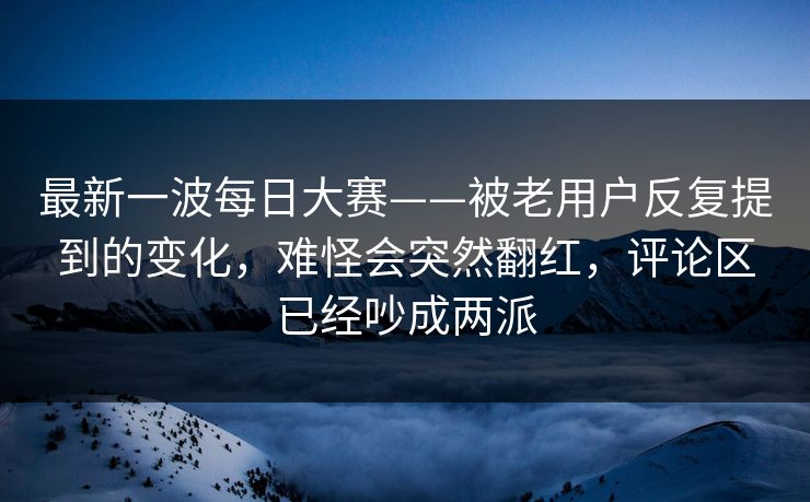 最新一波每日大赛——被老用户反复提到的变化,难怪会突然翻红,评论区已经吵成两派 最新一波每日大赛——被老用户反复提到的变化,难怪会突然翻红,评论区已经吵成两派