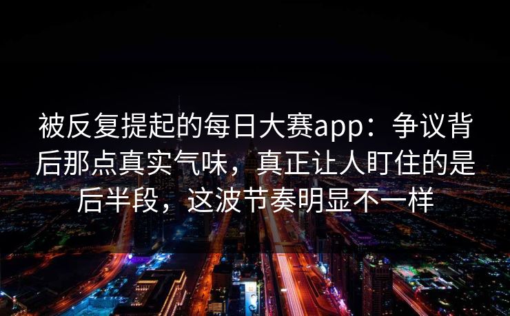 被反复提起的每日大赛app：争议背后那点真实气味，真正让人盯住的是后半段，这波节奏明显不一样