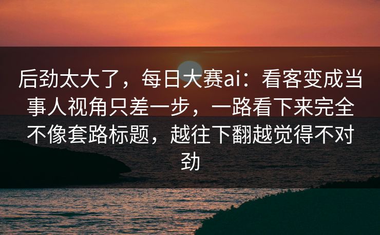 后劲太大了,每日大赛ai:看客变成当事人视角只差一步,一路看下来完全不像套路标题,越往下翻越觉得不对劲 后劲太大了,每日大赛ai:看客变成当事人视角只差一步,一路看下来完全不像套路标题,越往下翻越觉得不对劲