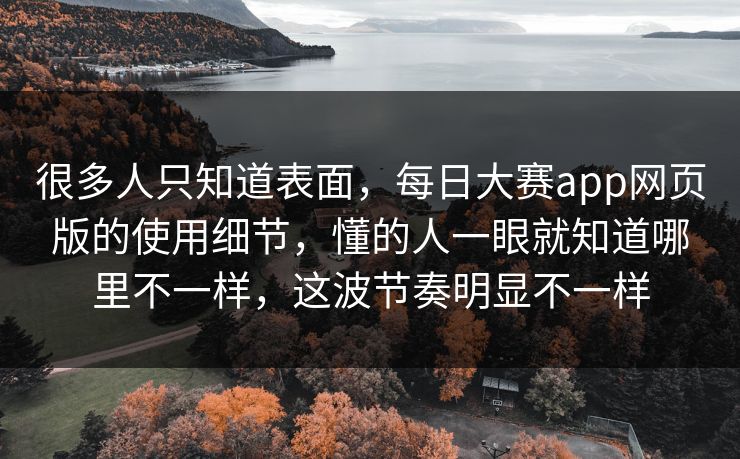 很多人只知道表面，每日大赛app网页版的使用细节，懂的人一眼就知道哪里不一样，这波节奏明显不一样