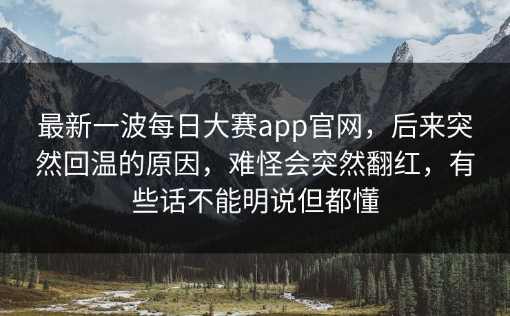 最新一波每日大赛app官网,后来突然回温的原因,难怪会突然翻红,有些话不能明说但都懂 最新一波每日大赛app官网,后来突然回温的原因,难怪会突然翻红,有些话不能明说但都懂