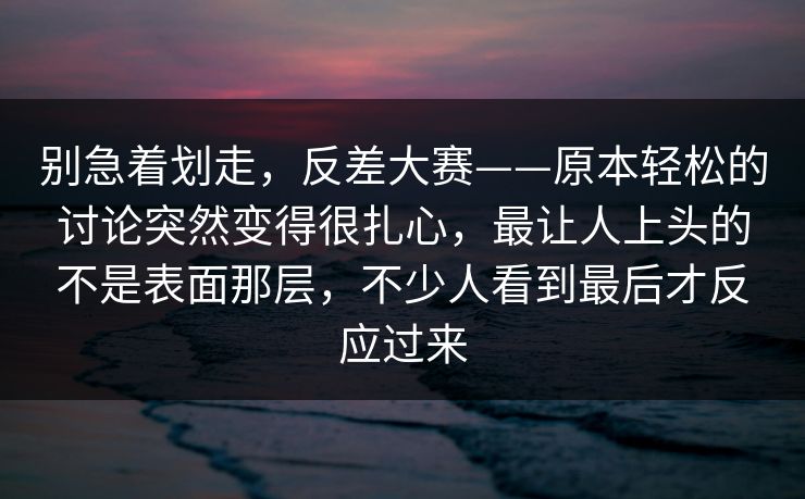 别急着划走，反差大赛——原本轻松的讨论突然变得很扎心，最让人上头的不是表面那层，不少人看到最后才反应过来