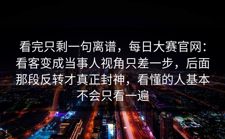 看完只剩一句离谱，每日大赛官网：看客变成当事人视角只差一步，后面那段反转才真正封神，看懂的人基本不会只看一遍