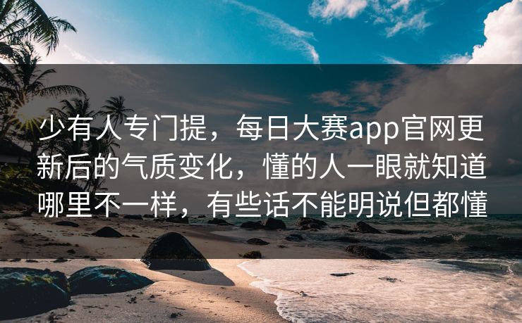 少有人专门提，每日大赛app官网更新后的气质变化，懂的人一眼就知道哪里不一样，有些话不能明说但都懂