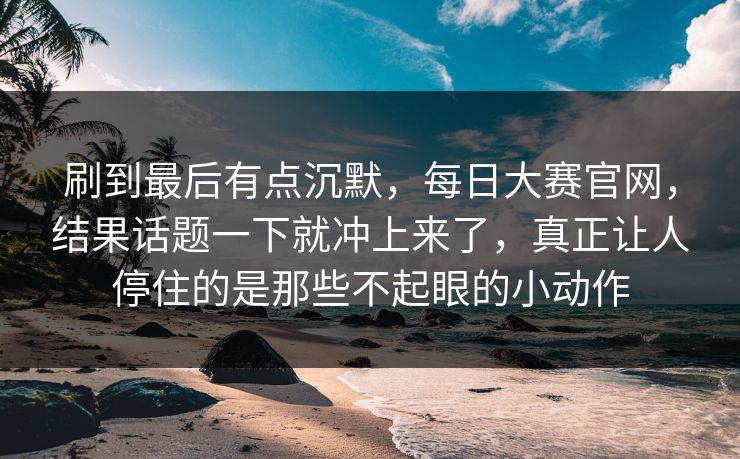 刷到最后有点沉默,每日大赛官网,结果话题一下就冲上来了,真正让人停住的是那些不起眼的小动作 刷到最后有点沉默,每日大赛官网,结果话题一下就冲上来了,真正让人停住的是那些不起眼的小动作