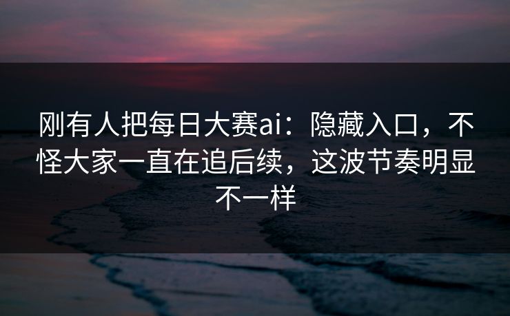 刚有人把每日大赛ai：隐藏入口，不怪大家一直在追后续，这波节奏明显不一样