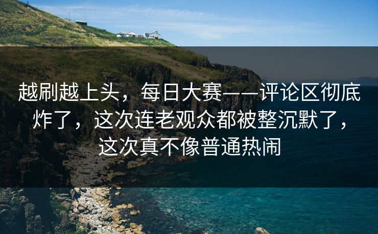 越刷越上头，每日大赛——评论区彻底炸了，这次连老观众都被整沉默了，这次真不像普通热闹