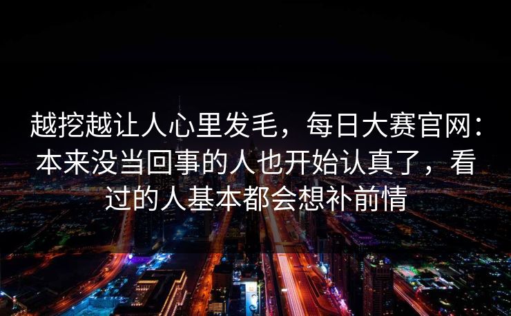 越挖越让人心里发毛,每日大赛官网:本来没当回事的人也开始认真了,看过的人基本都会想补前情 越挖越让人心里发毛,每日大赛官网:本来没当回事的人也开始认真了,看过的人基本都会想补前情