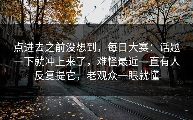 点进去之前没想到,每日大赛:话题一下就冲上来了,难怪最近一直有人反复提它,老观众一眼就懂 点进去之前没想到,每日大赛:话题一下就冲上来了,难怪最近一直有人反复提它,老观众一眼就懂