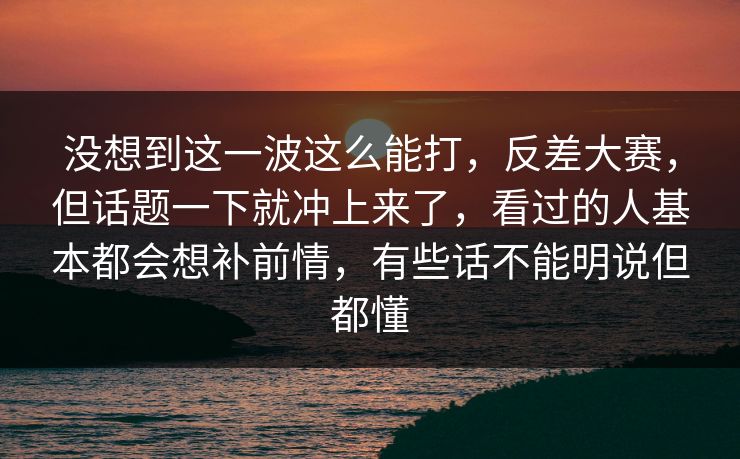 没想到这一波这么能打,反差大赛,但话题一下就冲上来了,看过的人基本都会想补前情,有些话不能明说但都懂 没想到这一波这么能打,反差大赛,但话题一下就冲上来了,看过的人基本都会想补前情,有些话不能明说但都懂