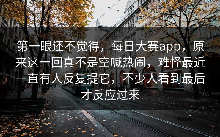 第一眼还不觉得,每日大赛app,原来这一回真不是空喊热闹,难怪最近一直有人反复提它,不少人看到最后才反应过来 第一眼还不觉得,每日大赛app,原来这一回真不是空喊热闹,难怪最近一直有人反复提它,不少人看到最后才反应过来