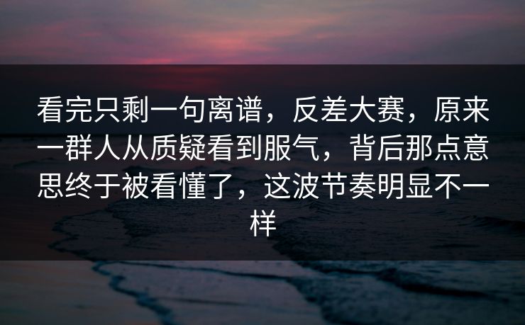 看完只剩一句离谱,反差大赛,原来一群人从质疑看到服气,背后那点意思终于被看懂了,这波节奏明显不一样 看完只剩一句离谱,反差大赛,原来一群人从质疑看到服气,背后那点意思终于被看懂了,这波节奏明显不一样