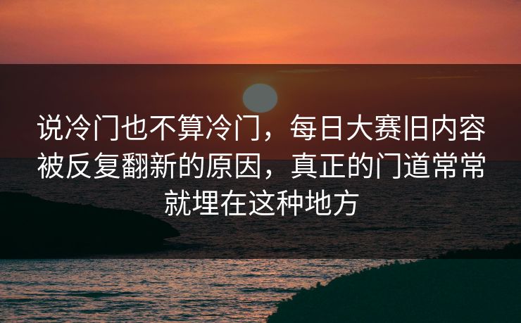 说冷门也不算冷门,每日大赛旧内容被反复翻新的原因,真正的门道常常就埋在这种地方 说冷门也不算冷门,每日大赛旧内容被反复翻新的原因,真正的门道常常就埋在这种地方