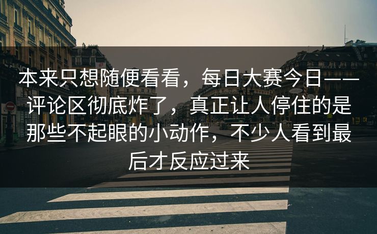本来只想随便看看,每日大赛今日——评论区彻底炸了,真正让人停住的是那些不起眼的小动作,不少人看到最后才反应过来 本来只想随便看看,每日大赛今日——评论区彻底炸了,真正让人停住的是那些不起眼的小动作,不少人看到最后才反应过来