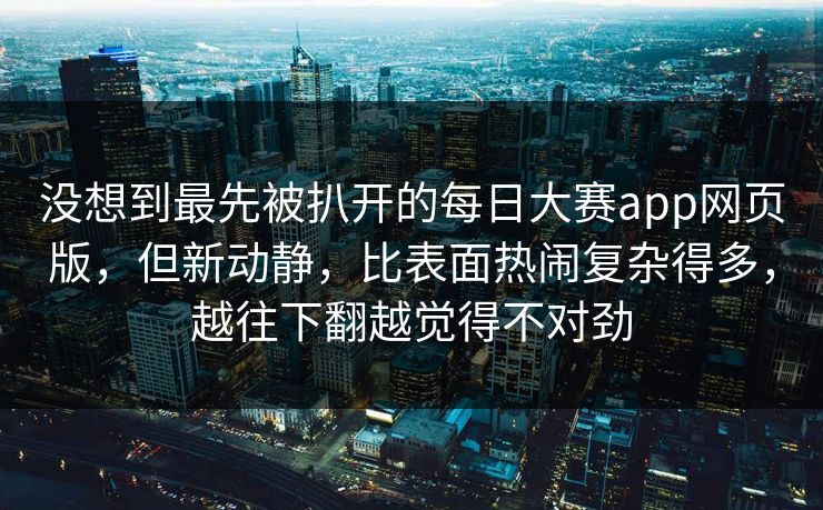 没想到最先被扒开的每日大赛app网页版，但新动静，比表面热闹复杂得多，越往下翻越觉得不对劲
