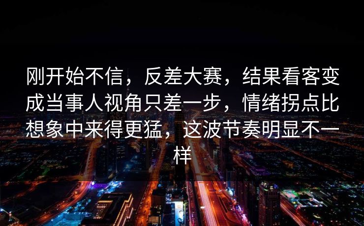 刚开始不信,反差大赛,结果看客变成当事人视角只差一步,情绪拐点比想象中来得更猛,这波节奏明显不一样 刚开始不信,反差大赛,结果看客变成当事人视角只差一步,情绪拐点比想象中来得更猛,这波节奏明显不一样
