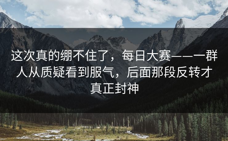 这次真的绷不住了，每日大赛——一群人从质疑看到服气，后面那段反转才真正封神