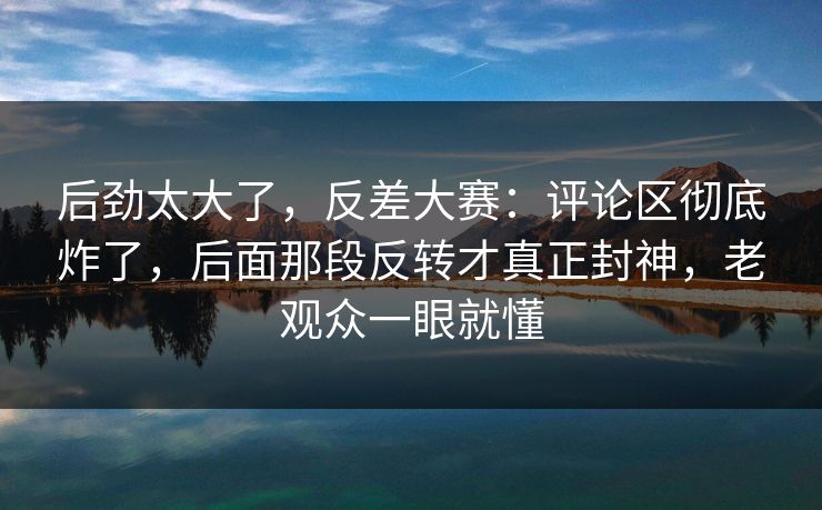 后劲太大了,反差大赛:评论区彻底炸了,后面那段反转才真正封神,老观众一眼就懂 后劲太大了,反差大赛:评论区彻底炸了,后面那段反转才真正封神,老观众一眼就懂