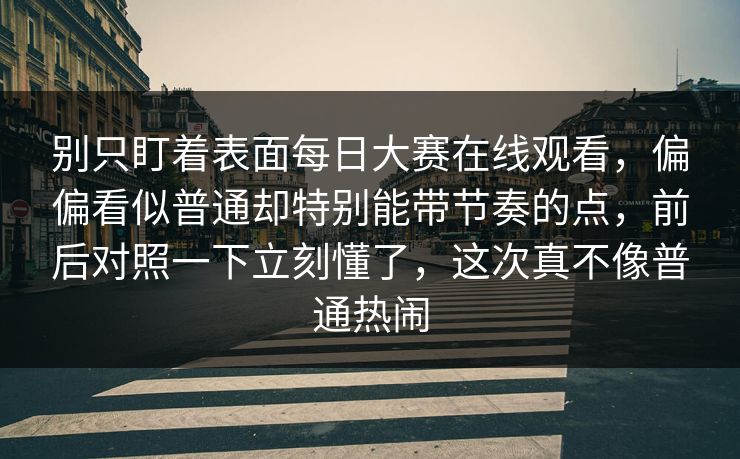 别只盯着表面每日大赛在线观看，偏偏看似普通却特别能带节奏的点，前后对照一下立刻懂了，这次真不像普通热闹