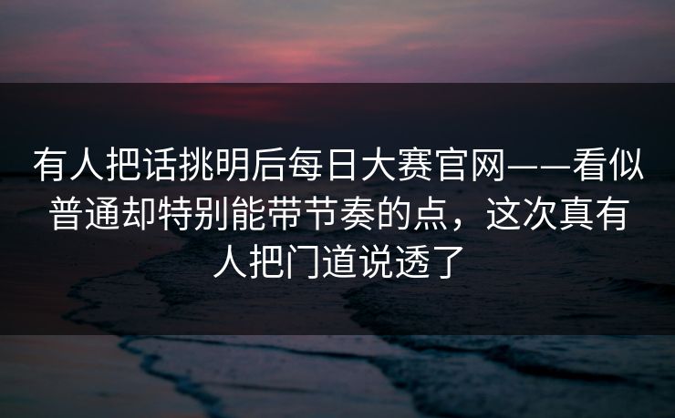 有人把话挑明后每日大赛官网——看似普通却特别能带节奏的点,这次真有人把门道说透了 有人把话挑明后每日大赛官网——看似普通却特别能带节奏的点,这次真有人把门道说透了