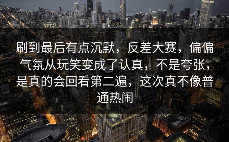 刷到最后有点沉默,反差大赛,偏偏气氛从玩笑变成了认真,不是夸张,是真的会回看第二遍,这次真不像普通热闹 刷到最后有点沉默,反差大赛,偏偏气氛从玩笑变成了认真,不是夸张,是真的会回看第二遍,这次真不像普通热闹