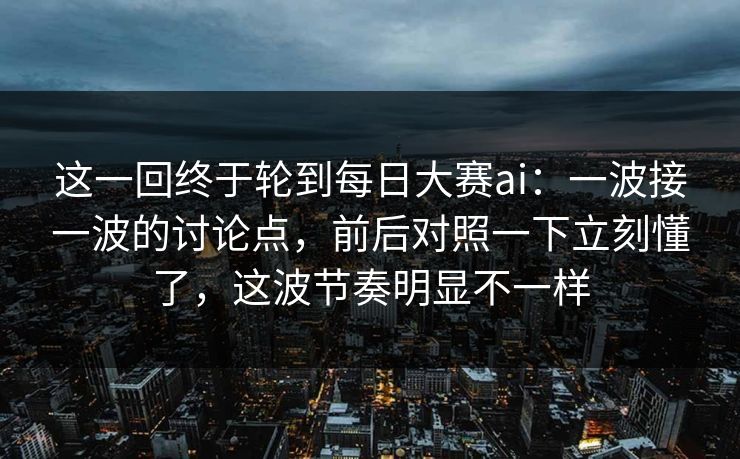 这一回终于轮到每日大赛ai：一波接一波的讨论点，前后对照一下立刻懂了，这波节奏明显不一样