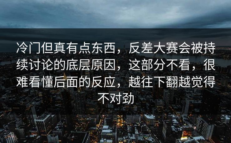 冷门但真有点东西，反差大赛会被持续讨论的底层原因，这部分不看，很难看懂后面的反应，越往下翻越觉得不对劲