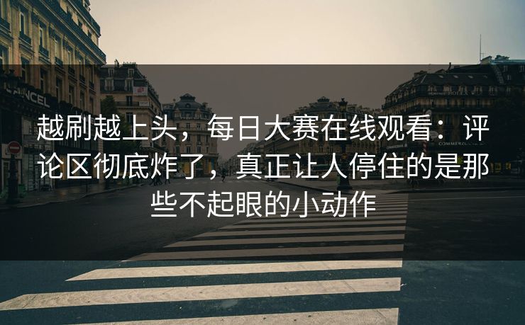 越刷越上头，每日大赛在线观看：评论区彻底炸了，真正让人停住的是那些不起眼的小动作